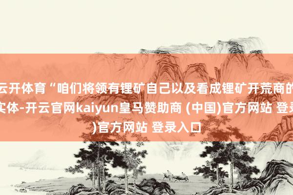 云开体育“咱们将领有锂矿自己以及看成锂矿开荒商的公司实体-开云官网kaiyun皇马赞助商 (中国)官方网站 登录入口