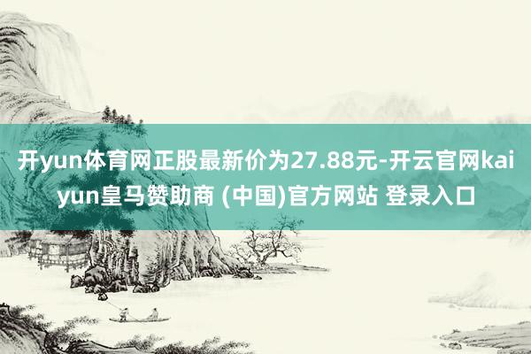 开yun体育网正股最新价为27.88元-开云官网kaiyun皇马赞助商 (中国)官方网站 登录入口