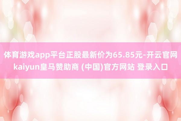 体育游戏app平台正股最新价为65.85元-开云官网kaiyun皇马赞助商 (中国)官方网站 登录入口