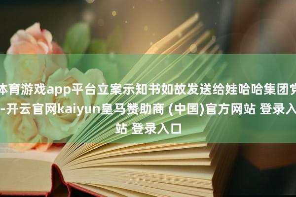 体育游戏app平台立案示知书如故发送给娃哈哈集团党委-开云官网kaiyun皇马赞助商 (中国)官方网站 登录入口