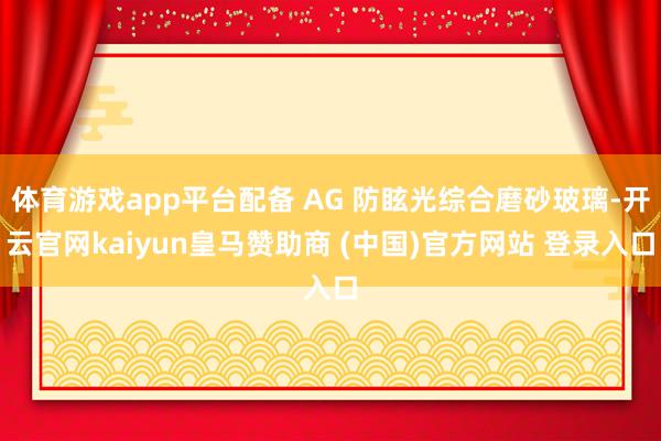 体育游戏app平台配备 AG 防眩光综合磨砂玻璃-开云官网kaiyun皇马赞助商 (中国)官方网站 登录入口