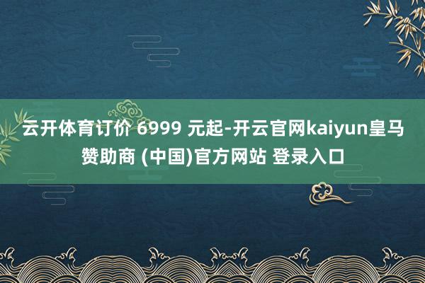 云开体育订价 6999 元起-开云官网kaiyun皇马赞助商 (中国)官方网站 登录入口