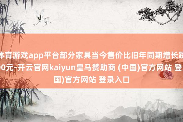 体育游戏app平台部分家具当今售价比旧年同期增长跳跃2000元-开云官网kaiyun皇马赞助商 (中国)官方网站 登录入口