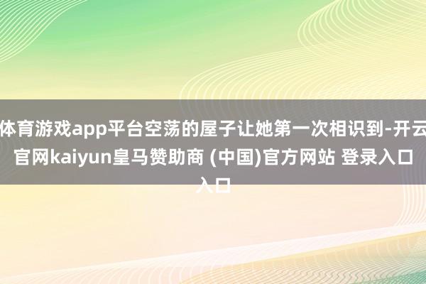 体育游戏app平台空荡的屋子让她第一次相识到-开云官网kaiyun皇马赞助商 (中国)官方网站 登录入口