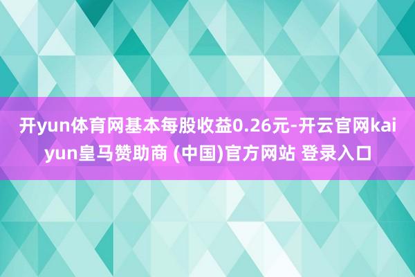 开yun体育网基本每股收益0.26元-开云官网kaiyun皇马赞助商 (中国)官方网站 登录入口