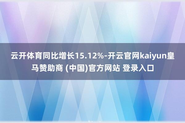 云开体育同比增长15.12%-开云官网kaiyun皇马赞助商 (中国)官方网站 登录入口