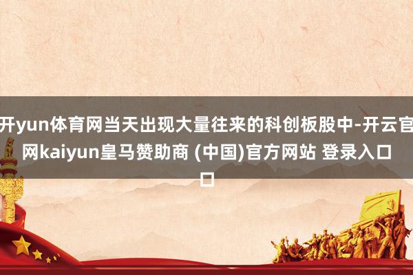 开yun体育网当天出现大量往来的科创板股中-开云官网kaiyun皇马赞助商 (中国)官方网站 登录入口