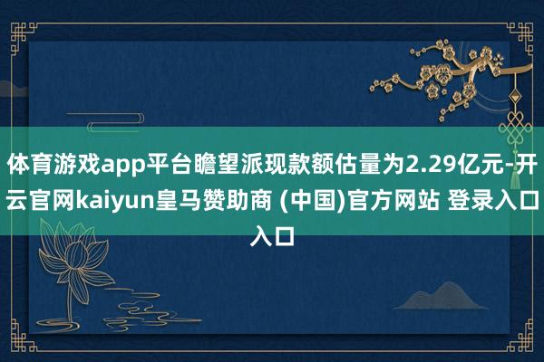 体育游戏app平台瞻望派现款额估量为2.29亿元-开云官网kaiyun皇马赞助商 (中国)官方网站 登录入口