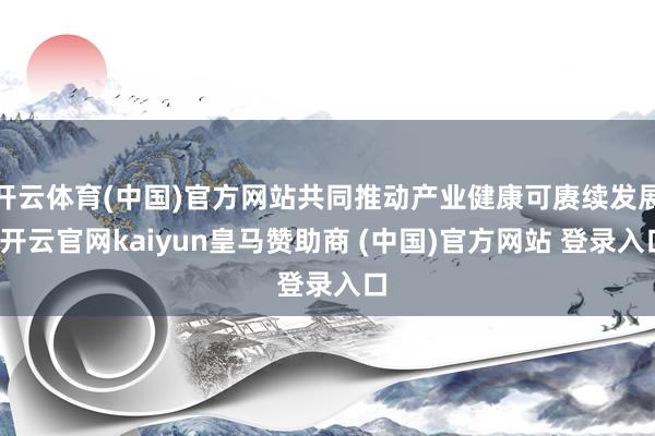 开云体育(中国)官方网站共同推动产业健康可赓续发展-开云官网kaiyun皇马赞助商 (中国)官方网站 登录入口