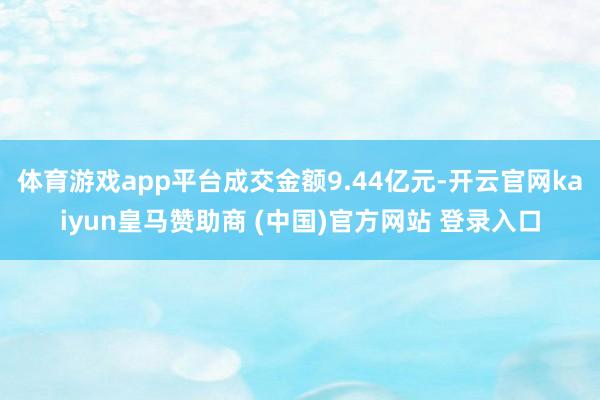 体育游戏app平台成交金额9.44亿元-开云官网kaiyun皇马赞助商 (中国)官方网站 登录入口