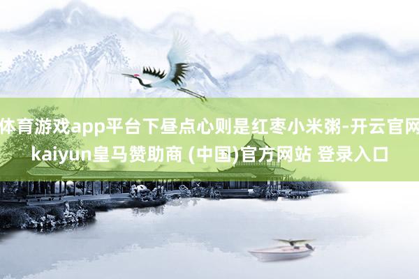体育游戏app平台下昼点心则是红枣小米粥-开云官网kaiyun皇马赞助商 (中国)官方网站 登录入口