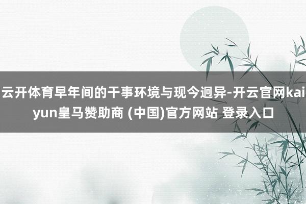 云开体育早年间的干事环境与现今迥异-开云官网kaiyun皇马赞助商 (中国)官方网站 登录入口
