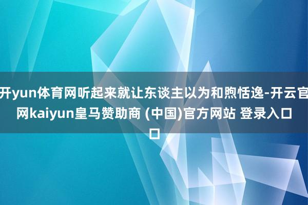 开yun体育网听起来就让东谈主以为和煦恬逸-开云官网kaiyun皇马赞助商 (中国)官方网站 登录入口