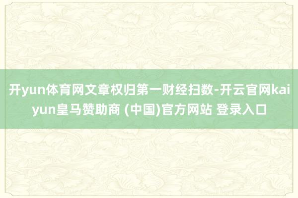 开yun体育网文章权归第一财经扫数-开云官网kaiyun皇马赞助商 (中国)官方网站 登录入口