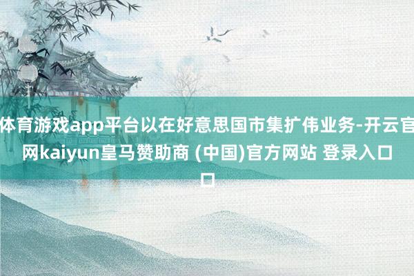 体育游戏app平台以在好意思国市集扩伟业务-开云官网kaiyun皇马赞助商 (中国)官方网站 登录入口