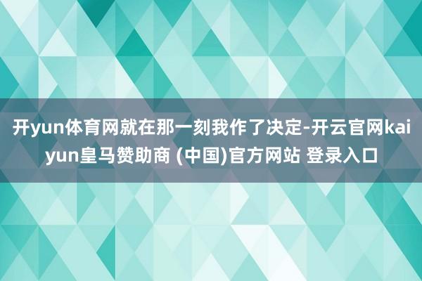 开yun体育网就在那一刻我作了决定-开云官网kaiyun皇马赞助商 (中国)官方网站 登录入口