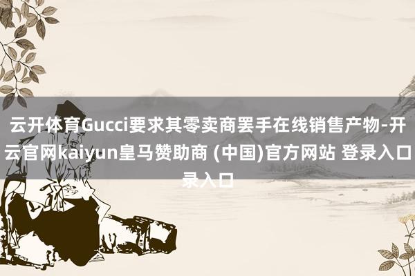 云开体育Gucci要求其零卖商罢手在线销售产物-开云官网kaiyun皇马赞助商 (中国)官方网站 登录入口