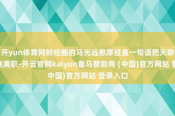 开yun体育网财经圈的马光远憨厚径直一句话把天聊死：“她离职-开云官网kaiyun皇马赞助商 (中国)官方网站 登录入口