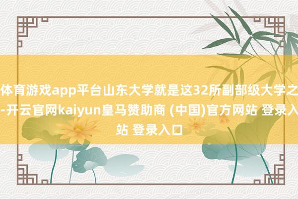 体育游戏app平台山东大学就是这32所副部级大学之一-开云官网kaiyun皇马赞助商 (中国)官方网站 登录入口