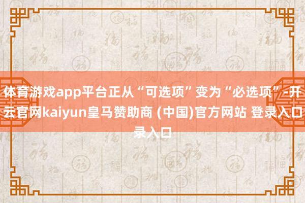 体育游戏app平台正从“可选项”变为“必选项”-开云官网kaiyun皇马赞助商 (中国)官方网站 登录入口