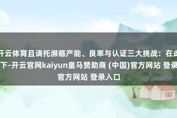 开云体育且请托濒临产能、良率与认证三大挑战：在此布景下-开云官网kaiyun皇马赞助商 (中国)官方网站 登录入口