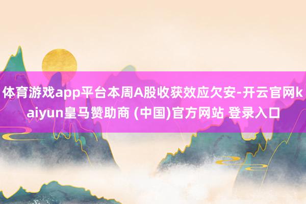 体育游戏app平台本周A股收获效应欠安-开云官网kaiyun皇马赞助商 (中国)官方网站 登录入口