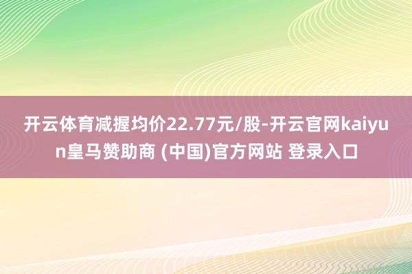 开云体育减握均价22.77元/股-开云官网kaiyun皇马赞助商 (中国)官方网站 登录入口