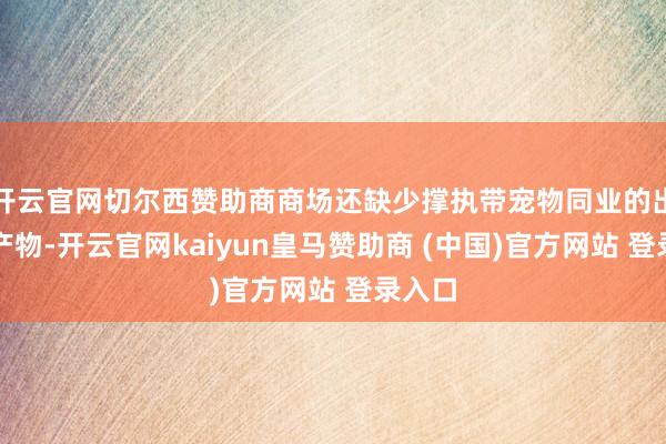 开云官网切尔西赞助商商场还缺少撑执带宠物同业的出境游产物-开云官网kaiyun皇马赞助商 (中国)官方网站 登录入口