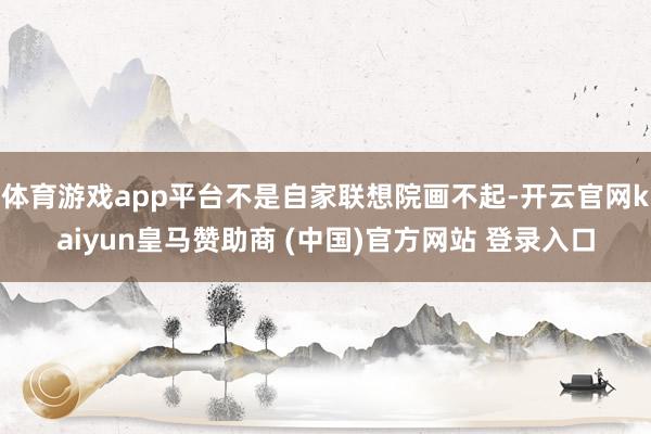 体育游戏app平台不是自家联想院画不起-开云官网kaiyun皇马赞助商 (中国)官方网站 登录入口