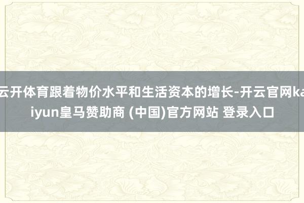 云开体育跟着物价水平和生活资本的增长-开云官网kaiyun皇马赞助商 (中国)官方网站 登录入口