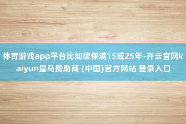 体育游戏app平台比如续保满15或25年-开云官网kaiyun皇马赞助商 (中国)官方网站 登录入口