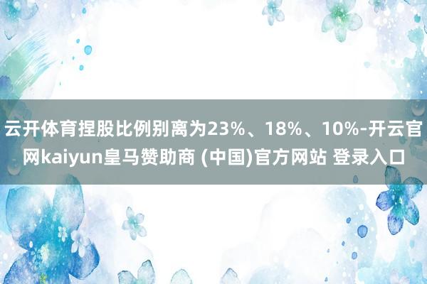 云开体育捏股比例别离为23%、18%、10%-开云官网kaiyun皇马赞助商 (中国)官方网站 登录入口