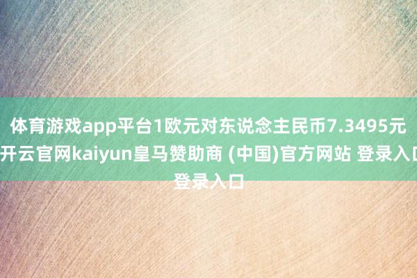 体育游戏app平台1欧元对东说念主民币7.3495元-开云官网kaiyun皇马赞助商 (中国)官方网站 登录入口