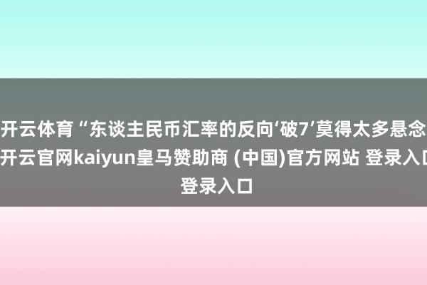 开云体育“东谈主民币汇率的反向‘破7’莫得太多悬念-开云官网kaiyun皇马赞助商 (中国)官方网站 登录入口