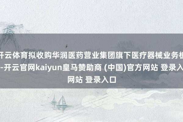 开云体育拟收购华润医药营业集团旗下医疗器械业务板块-开云官网kaiyun皇马赞助商 (中国)官方网站 登录入口