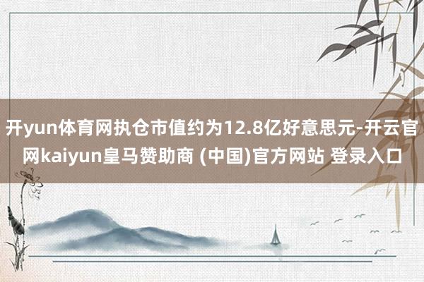 开yun体育网执仓市值约为12.8亿好意思元-开云官网kaiyun皇马赞助商 (中国)官方网站 登录入口