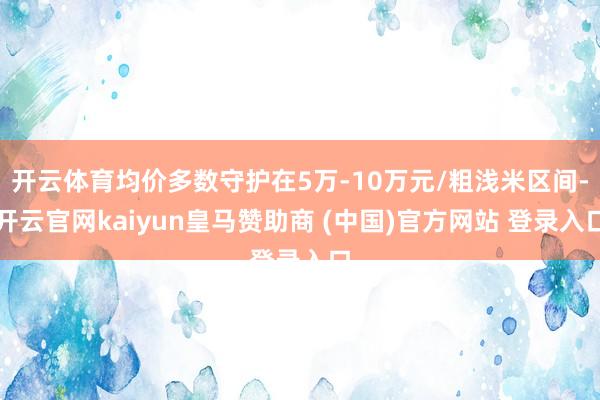 开云体育均价多数守护在5万-10万元/粗浅米区间-开云官网kaiyun皇马赞助商 (中国)官方网站 登录入口