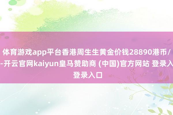 体育游戏app平台香港周生生黄金价钱28890港币/两-开云官网kaiyun皇马赞助商 (中国)官方网站 登录入口