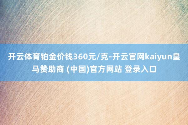 开云体育铂金价钱360元/克-开云官网kaiyun皇马赞助商 (中国)官方网站 登录入口