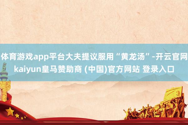 体育游戏app平台大夫提议服用“黄龙汤”-开云官网kaiyun皇马赞助商 (中国)官方网站 登录入口