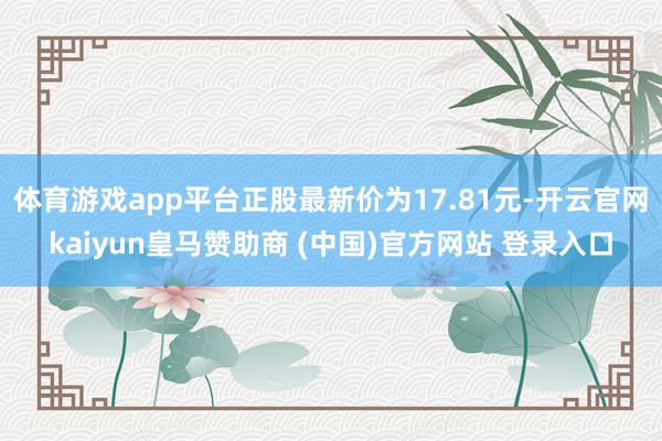 体育游戏app平台正股最新价为17.81元-开云官网kaiyun皇马赞助商 (中国)官方网站 登录入口