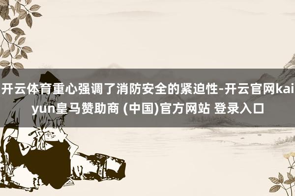 开云体育重心强调了消防安全的紧迫性-开云官网kaiyun皇马赞助商 (中国)官方网站 登录入口