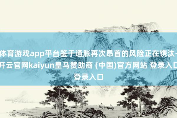 体育游戏app平台鉴于通胀再次昂首的风险正在镌汰-开云官网kaiyun皇马赞助商 (中国)官方网站 登录入口