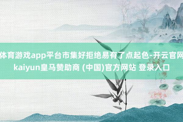 体育游戏app平台市集好拒绝易有了点起色-开云官网kaiyun皇马赞助商 (中国)官方网站 登录入口