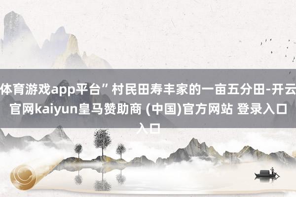 体育游戏app平台”村民田寿丰家的一亩五分田-开云官网kaiyun皇马赞助商 (中国)官方网站 登录入口