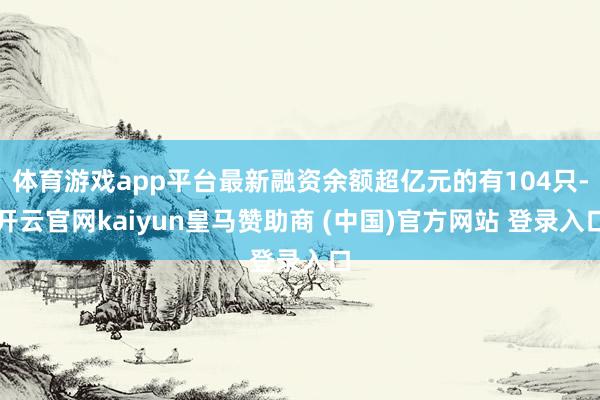体育游戏app平台最新融资余额超亿元的有104只-开云官网kaiyun皇马赞助商 (中国)官方网站 登录入口