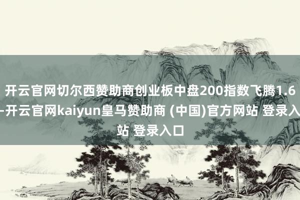 开云官网切尔西赞助商创业板中盘200指数飞腾1.6%-开云官网kaiyun皇马赞助商 (中国)官方网站 登录入口