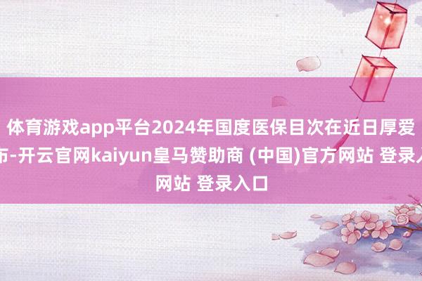 体育游戏app平台2024年国度医保目次在近日厚爱公布-开云官网kaiyun皇马赞助商 (中国)官方网站 登录入口