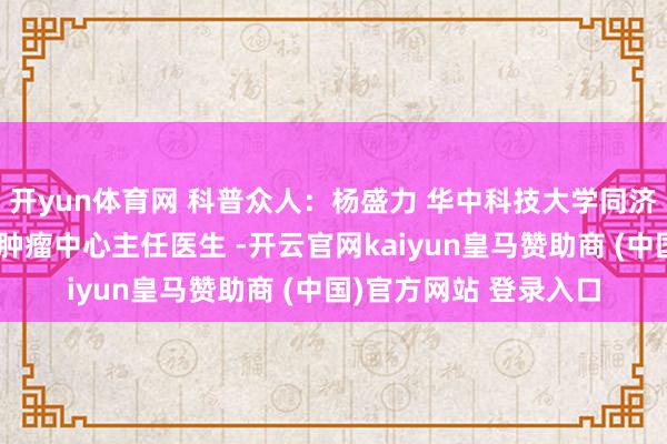 开yun体育网 科普众人：杨盛力 华中科技大学同济医学院附属协和病院肿瘤中心主任医生 -开云官网kaiyun皇马赞助商 (中国)官方网站 登录入口