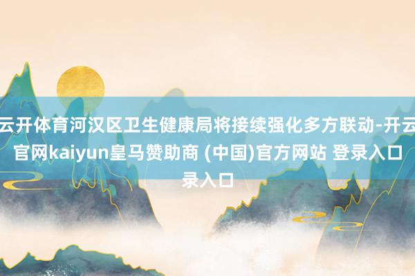 云开体育河汉区卫生健康局将接续强化多方联动-开云官网kaiyun皇马赞助商 (中国)官方网站 登录入口